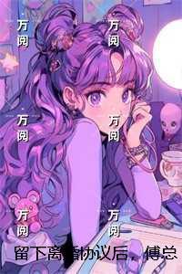 留下离婚协议后，傅总失控求复合：结局+番外宝藏美文